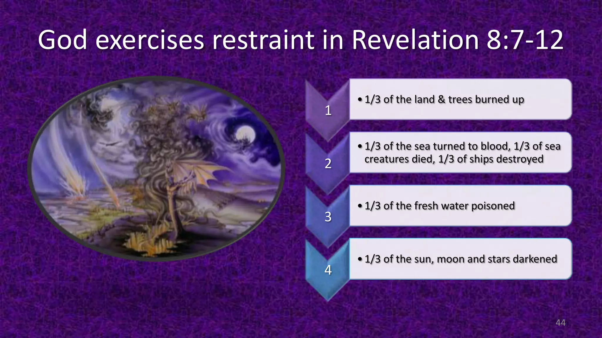 God exercises restraint in Revelation 8:7-12
1
•1/3 of the land & trees burned up
2
•1/3 of the sea turned to blood, 1/3 of sea
creatures died, 1/3 of ships destroyed
3
•1/3 of the fresh water poisoned
4
•1/3 of the sun, moon and stars darkened
44
 