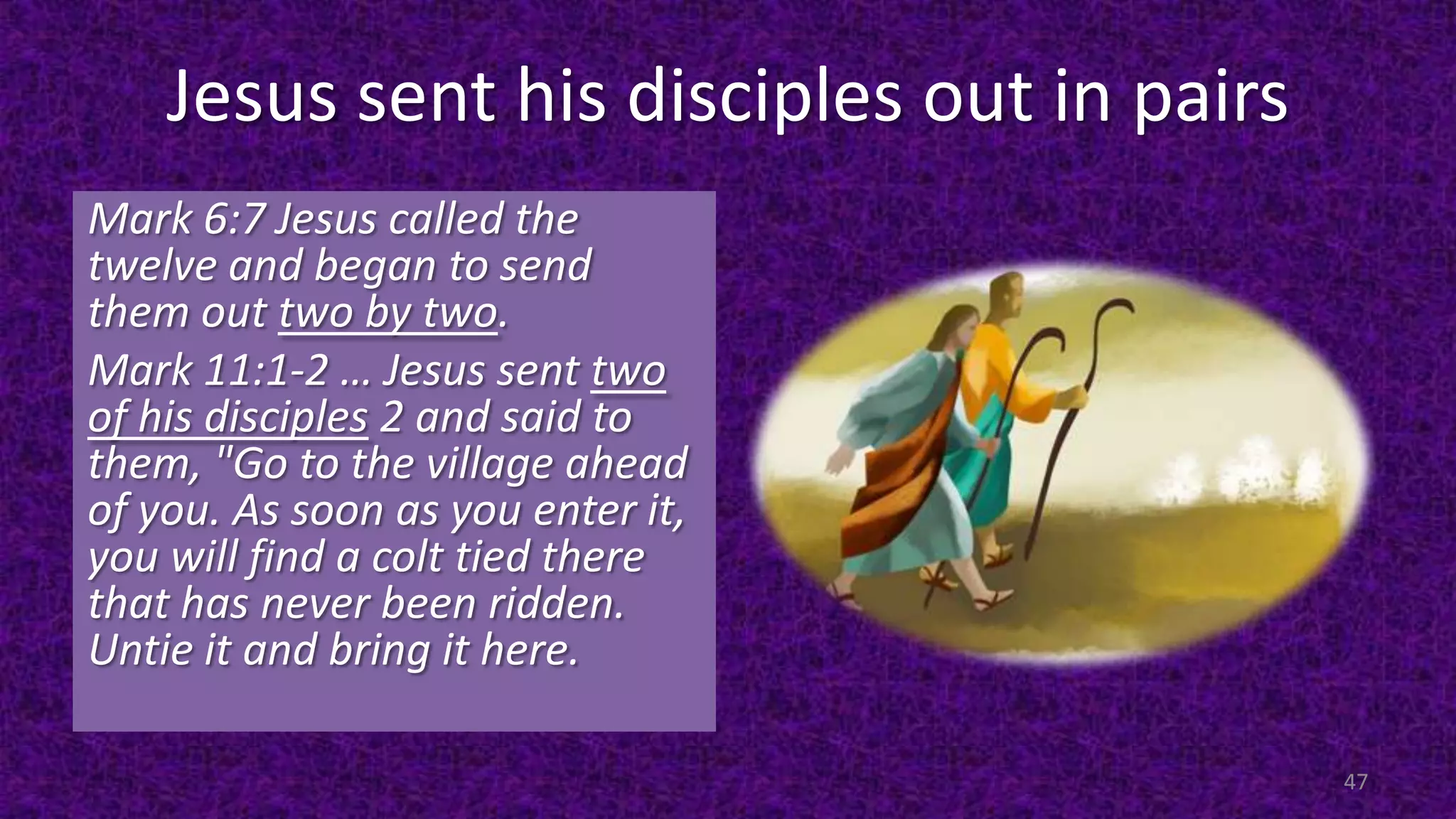 Jesus sent his disciples out in pairs
47
Mark 6:7 Jesus called the
twelve and began to send
them out two by two.
Mark 11:1-2 … Jesus sent two
of his disciples 2 and said to
them, "Go to the village ahead
of you. As soon as you enter it,
you will find a colt tied there
that has never been ridden.
Untie it and bring it here.
 
