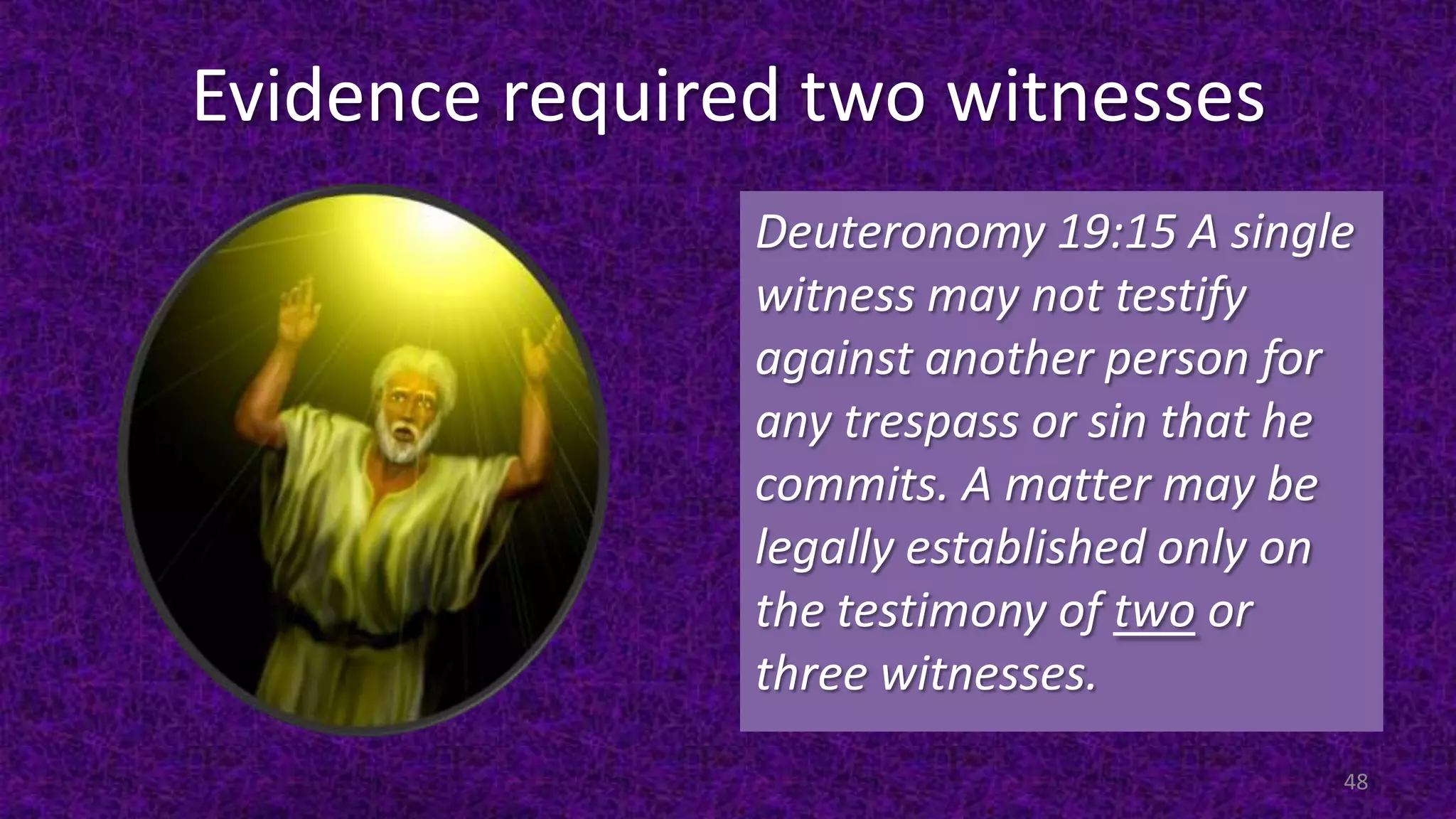 Evidence required two witnesses
Deuteronomy 19:15 A single
witness may not testify
against another person for
any trespass or sin that he
commits. A matter may be
legally established only on
the testimony of two or
three witnesses.
48
 