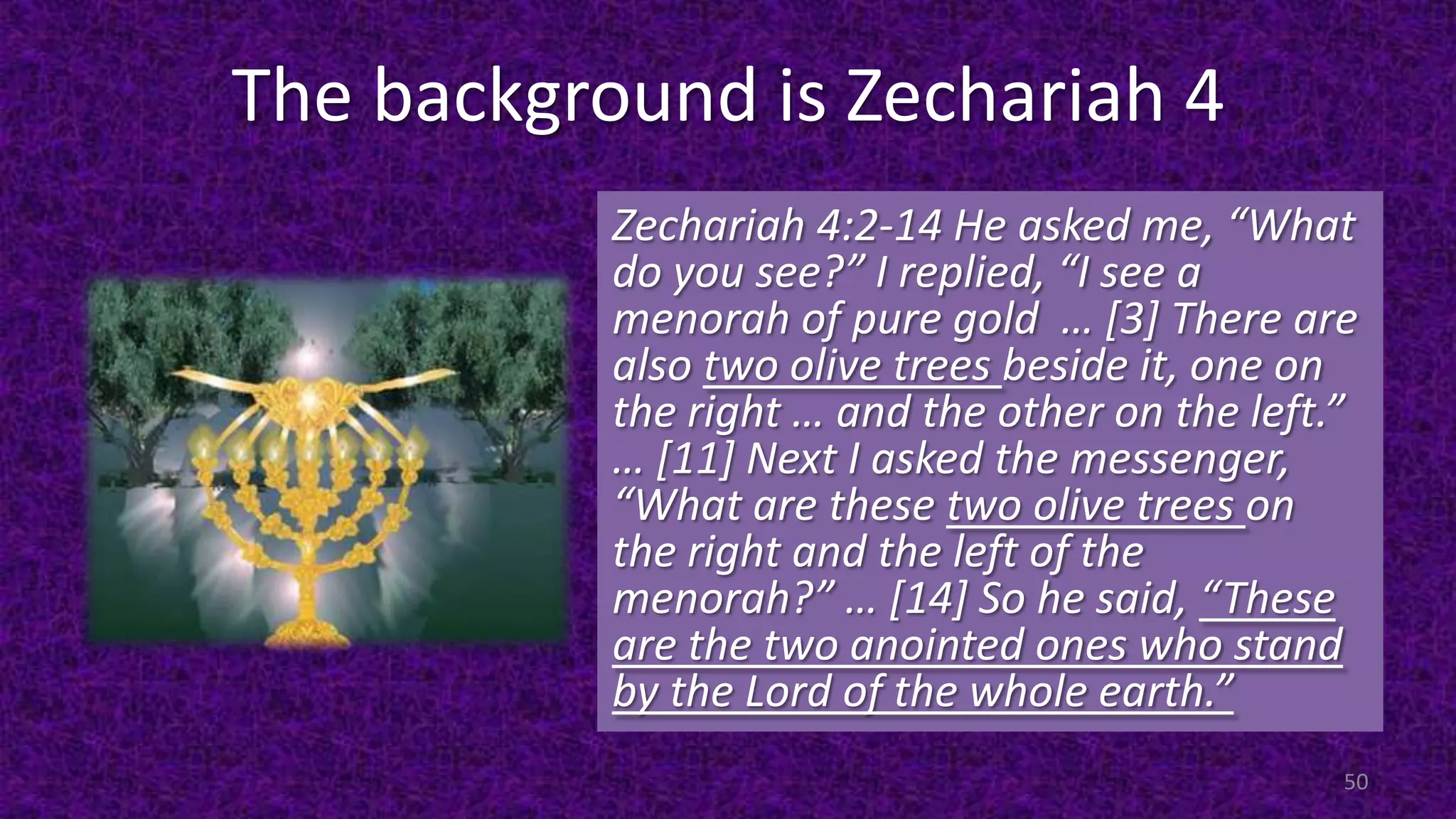 The background is Zechariah 4
Zechariah 4:2-14 He asked me, “What
do you see?” I replied, “I see a
menorah of pure gold … [3] There are
also two olive trees beside it, one on
the right … and the other on the left.”
… [11] Next I asked the messenger,
“What are these two olive trees on
the right and the left of the
menorah?” … [14] So he said, “These
are the two anointed ones who stand
by the Lord of the whole earth.”
50
 