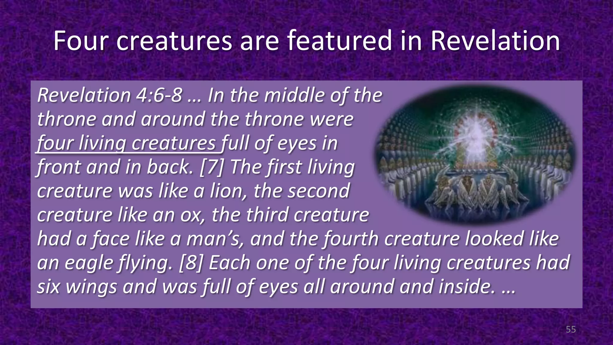 Four creatures are featured in Revelation
Revelation 4:6-8 … In the middle of the
throne and around the throne were
four living creatures full of eyes in
front and in back. [7] The first living
creature was like a lion, the second
creature like an ox, the third creature
had a face like a man’s, and the fourth creature looked like
an eagle flying. [8] Each one of the four living creatures had
six wings and was full of eyes all around and inside. …
55
 