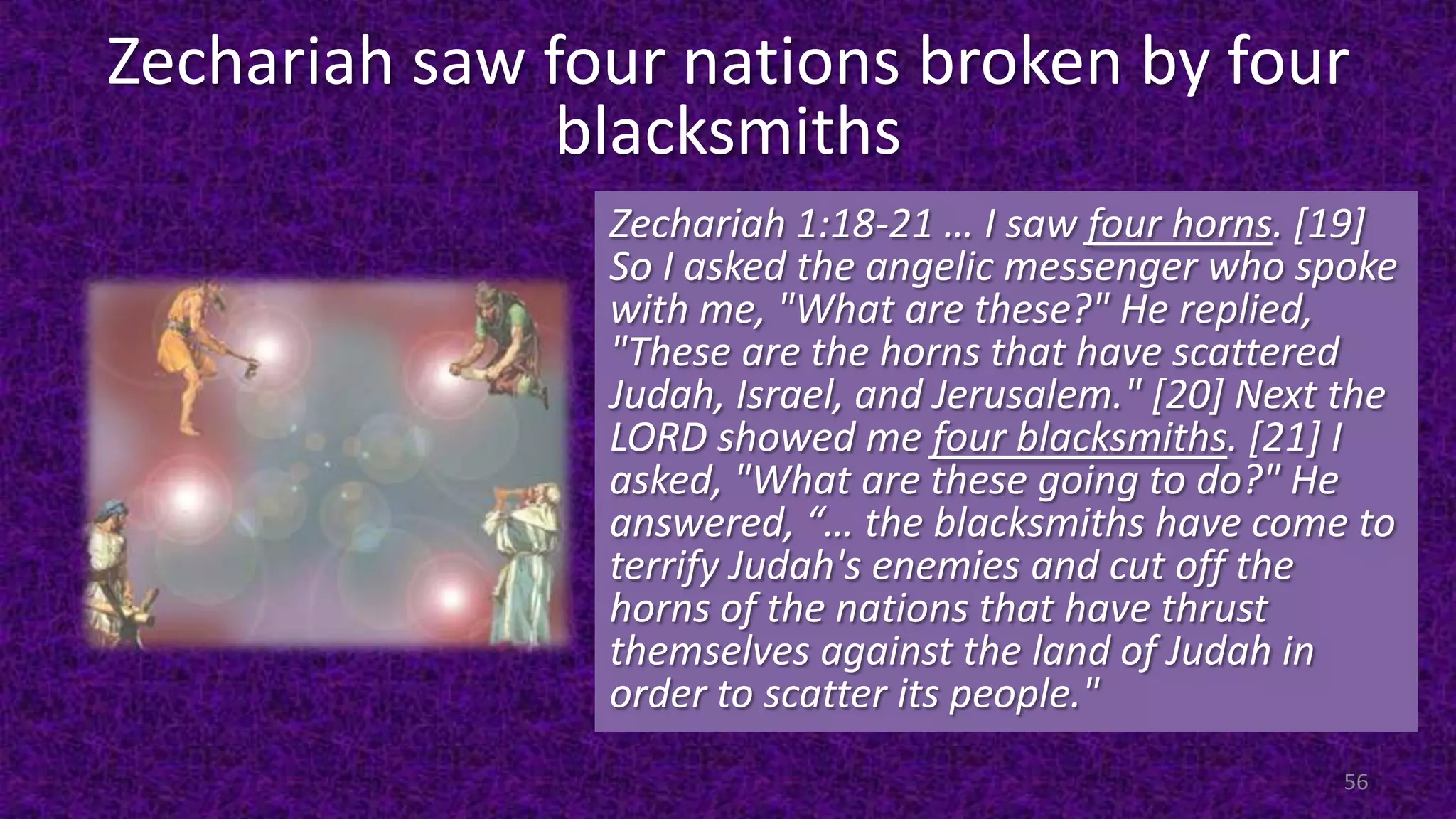 Zechariah saw four nations broken by four
blacksmiths
Zechariah 1:18-21 … I saw four horns. [19]
So I asked the angelic messenger who spoke
with me, "What are these?" He replied,
"These are the horns that have scattered
Judah, Israel, and Jerusalem." [20] Next the
LORD showed me four blacksmiths. [21] I
asked, "What are these going to do?" He
answered, “… the blacksmiths have come to
terrify Judah's enemies and cut off the
horns of the nations that have thrust
themselves against the land of Judah in
order to scatter its people."
56
 