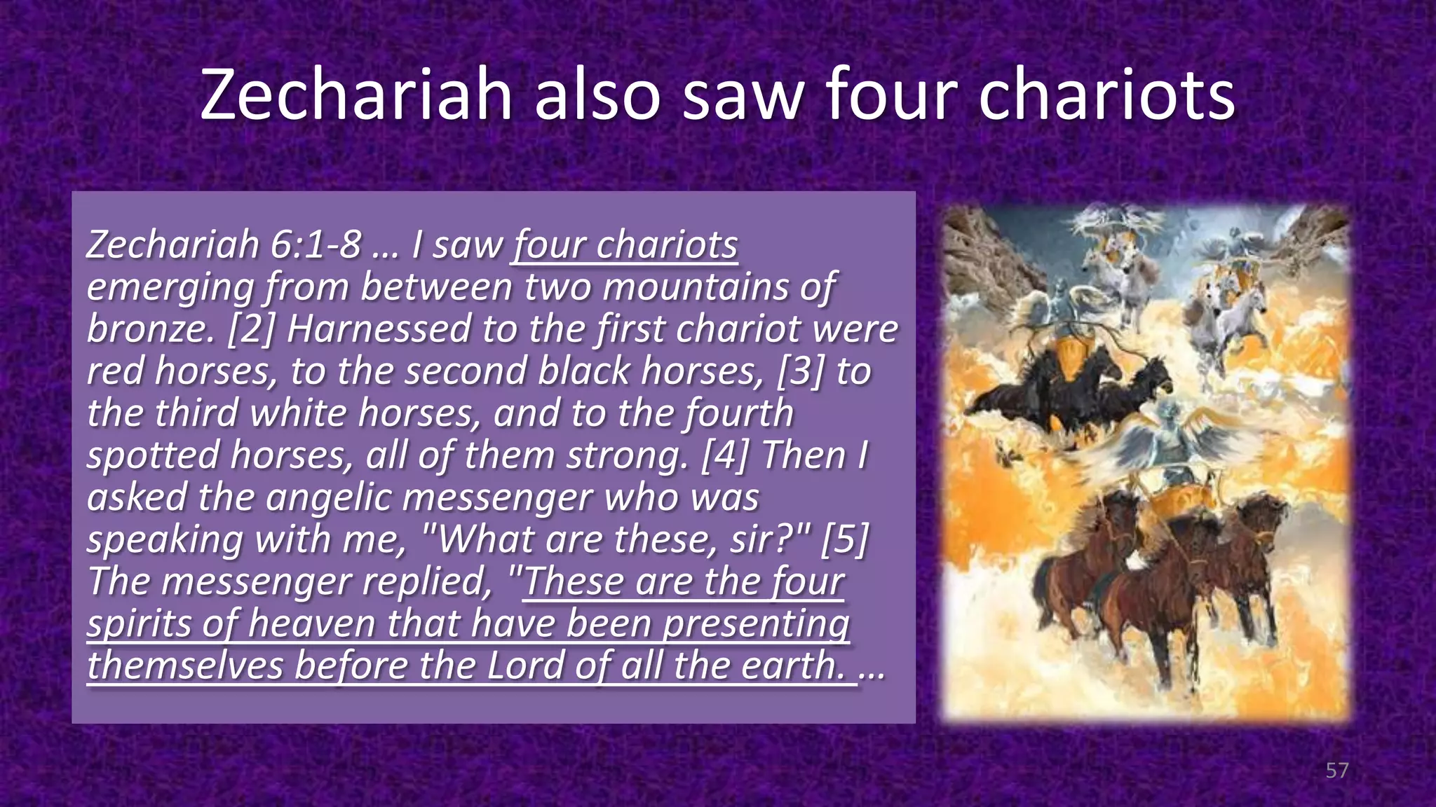 Zechariah also saw four chariots
Zechariah 6:1-8 … I saw four chariots
emerging from between two mountains of
bronze. [2] Harnessed to the first chariot were
red horses, to the second black horses, [3] to
the third white horses, and to the fourth
spotted horses, all of them strong. [4] Then I
asked the angelic messenger who was
speaking with me, "What are these, sir?" [5]
The messenger replied, "These are the four
spirits of heaven that have been presenting
themselves before the Lord of all the earth. …
57
 