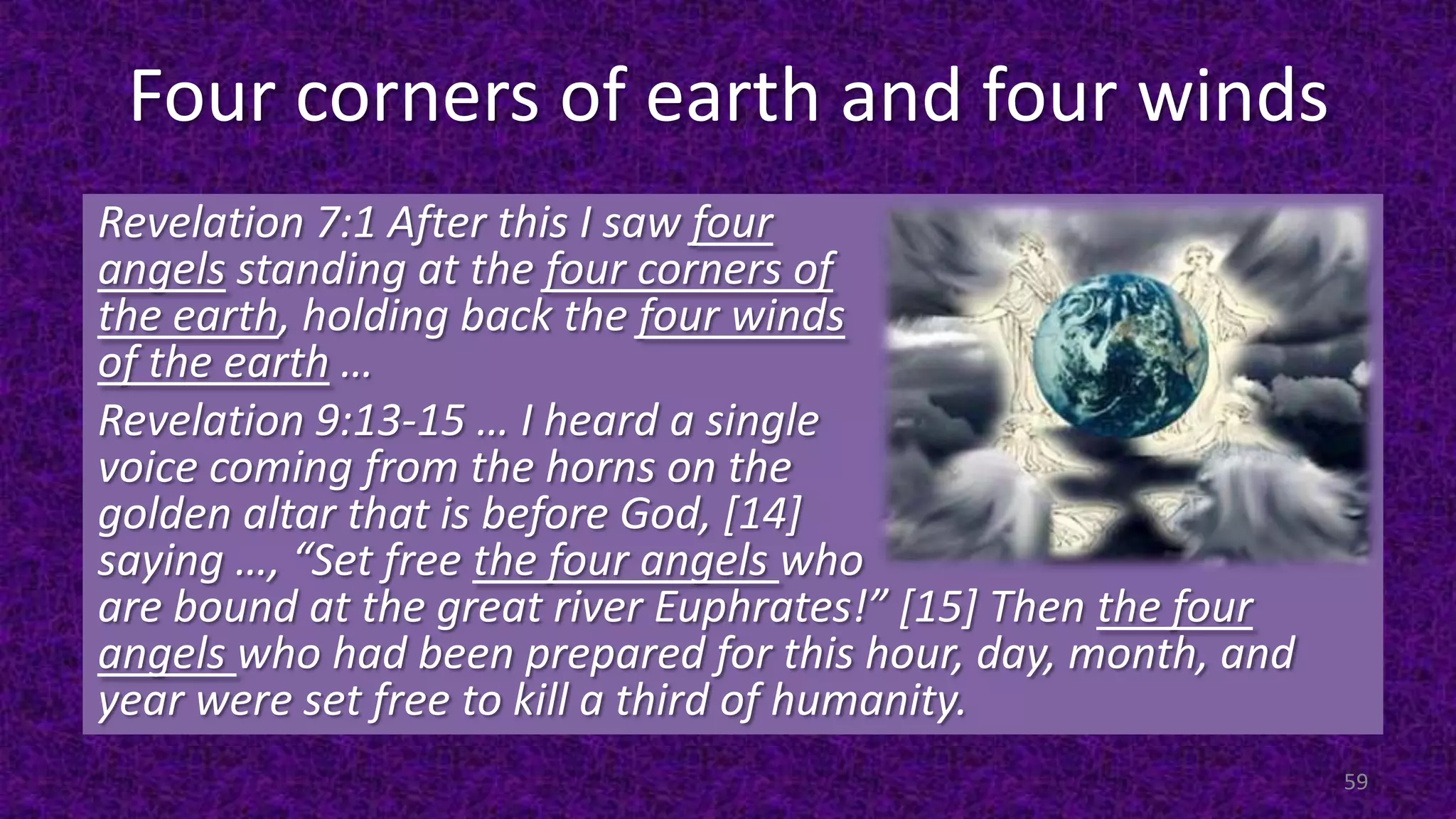 Four corners of earth and four winds
Revelation 7:1 After this I saw four
angels standing at the four corners of
the earth, holding back the four winds
of the earth …
Revelation 9:13-15 … I heard a single
voice coming from the horns on the
golden altar that is before God, [14]
saying …, “Set free the four angels who
are bound at the great river Euphrates!” [15] Then the four
angels who had been prepared for this hour, day, month, and
year were set free to kill a third of humanity.
59
 