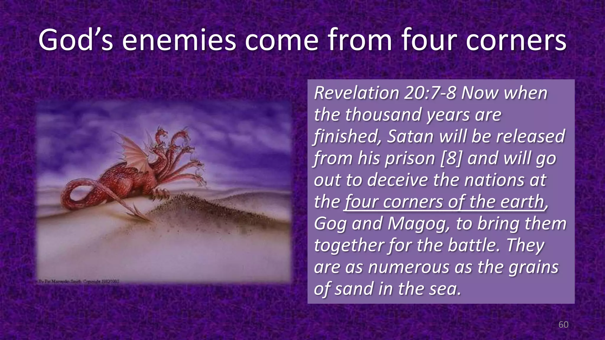 God’s enemies come from four corners
Revelation 20:7-8 Now when
the thousand years are
finished, Satan will be released
from his prison [8] and will go
out to deceive the nations at
the four corners of the earth,
Gog and Magog, to bring them
together for the battle. They
are as numerous as the grains
of sand in the sea.
60
 