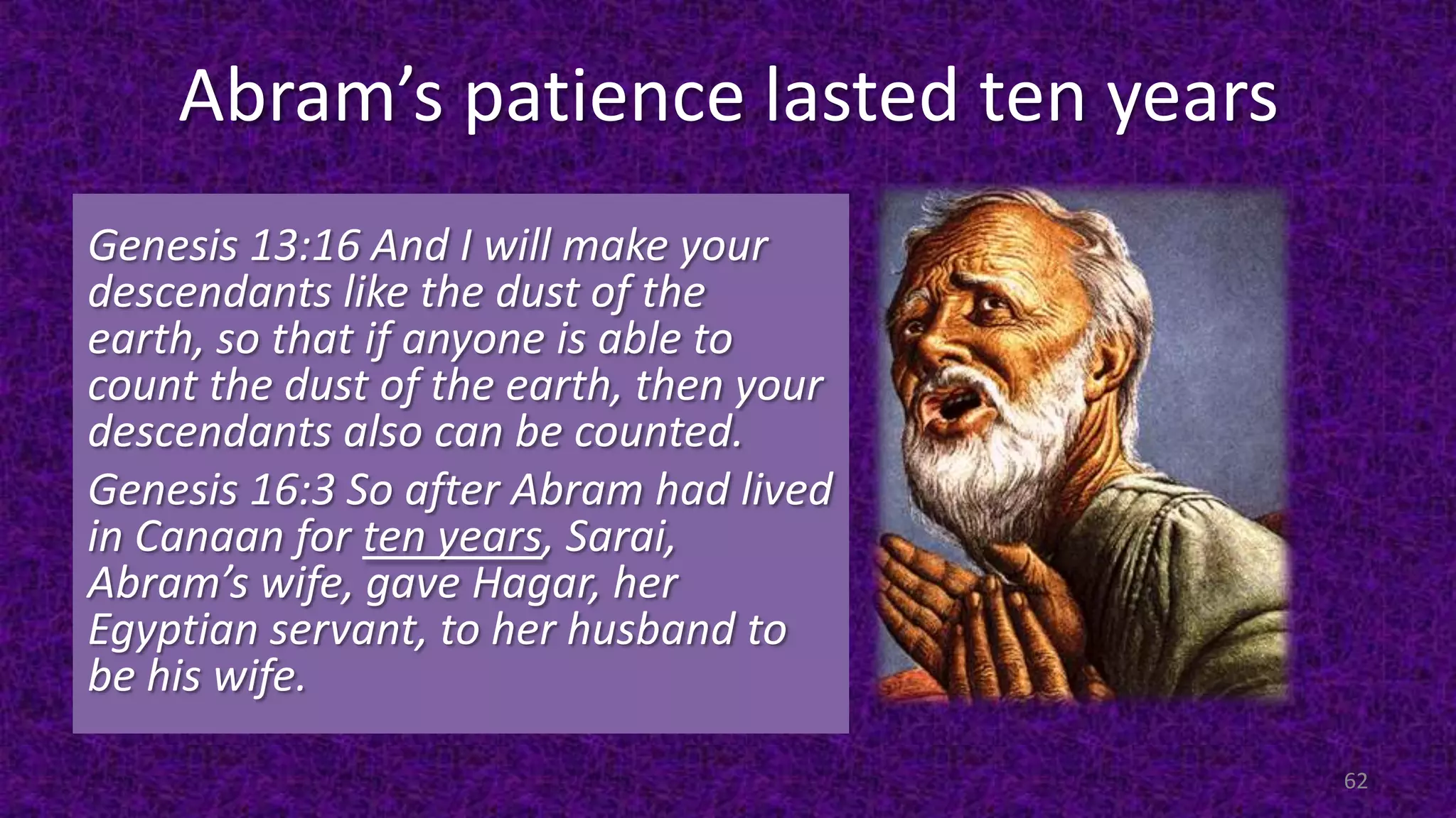 Abram’s patience lasted ten years
Genesis 13:16 And I will make your
descendants like the dust of the
earth, so that if anyone is able to
count the dust of the earth, then your
descendants also can be counted.
Genesis 16:3 So after Abram had lived
in Canaan for ten years, Sarai,
Abram’s wife, gave Hagar, her
Egyptian servant, to her husband to
be his wife.
62
 