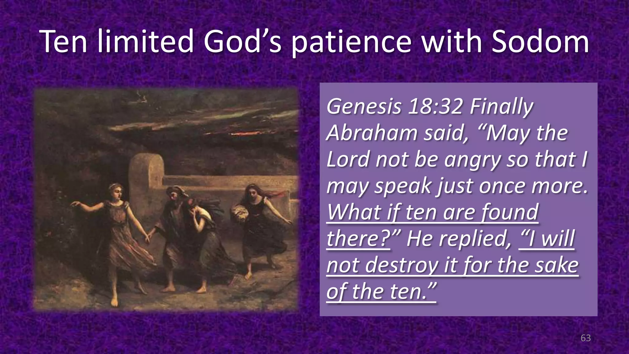 Ten limited God’s patience with Sodom
Genesis 18:32 Finally
Abraham said, “May the
Lord not be angry so that I
may speak just once more.
What if ten are found
there?” He replied, “I will
not destroy it for the sake
of the ten.”
63
 