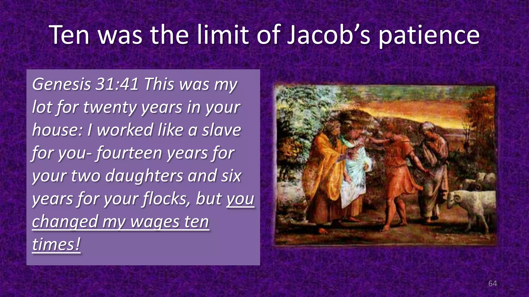 Ten was the limit of Jacob’s patience
Genesis 31:41 This was my
lot for twenty years in your
house: I worked like a slave
for you- fourteen years for
your two daughters and six
years for your flocks, but you
changed my wages ten
times!
64
 