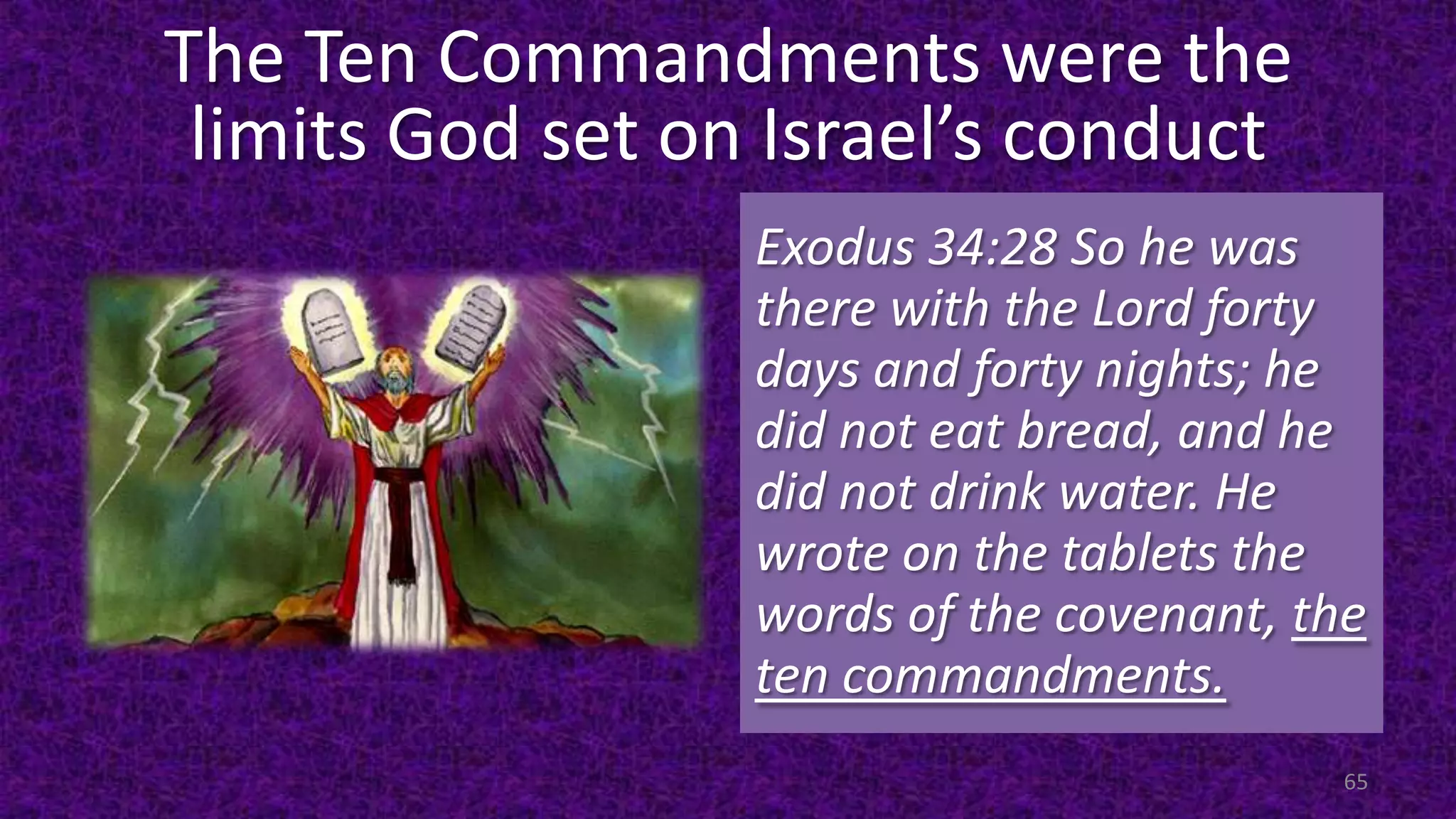 The Ten Commandments were the
limits God set on Israel’s conduct
Exodus 34:28 So he was
there with the Lord forty
days and forty nights; he
did not eat bread, and he
did not drink water. He
wrote on the tablets the
words of the covenant, the
ten commandments.
65
 