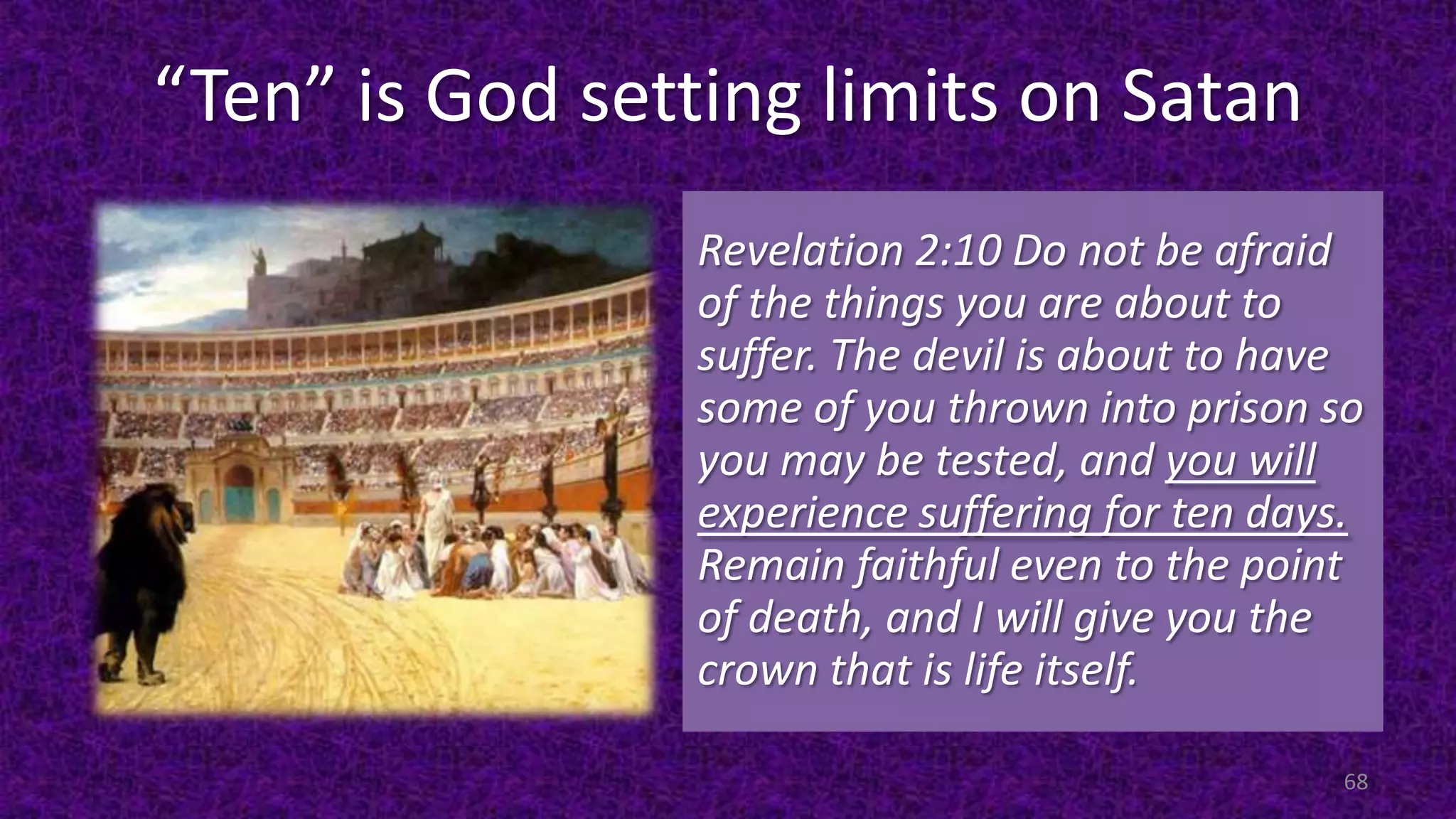“Ten” is God setting limits on Satan
Revelation 2:10 Do not be afraid
of the things you are about to
suffer. The devil is about to have
some of you thrown into prison so
you may be tested, and you will
experience suffering for ten days.
Remain faithful even to the point
of death, and I will give you the
crown that is life itself.
68
 