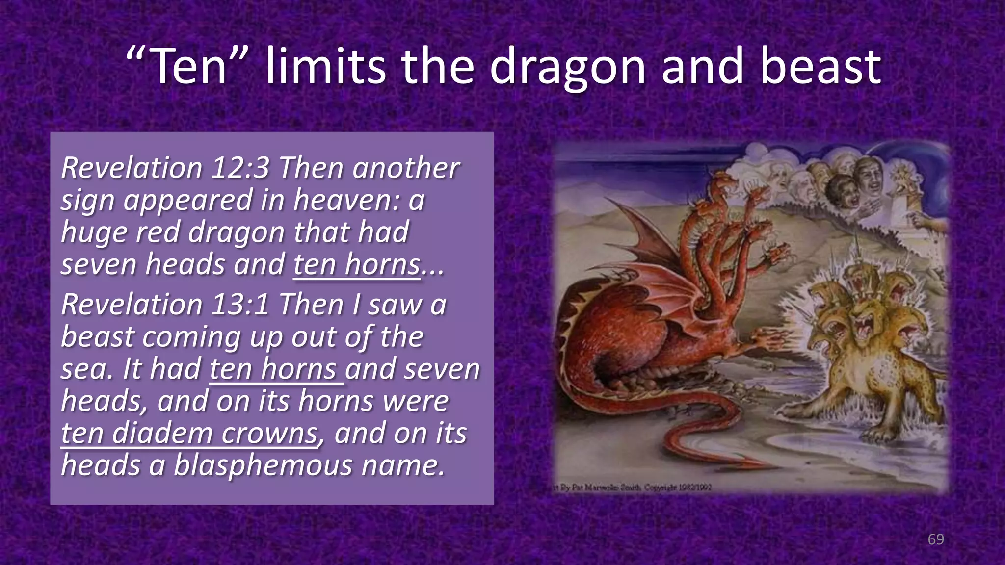 “Ten” limits the dragon and beast
Revelation 12:3 Then another
sign appeared in heaven: a
huge red dragon that had
seven heads and ten horns...
Revelation 13:1 Then I saw a
beast coming up out of the
sea. It had ten horns and seven
heads, and on its horns were
ten diadem crowns, and on its
heads a blasphemous name.
69
 