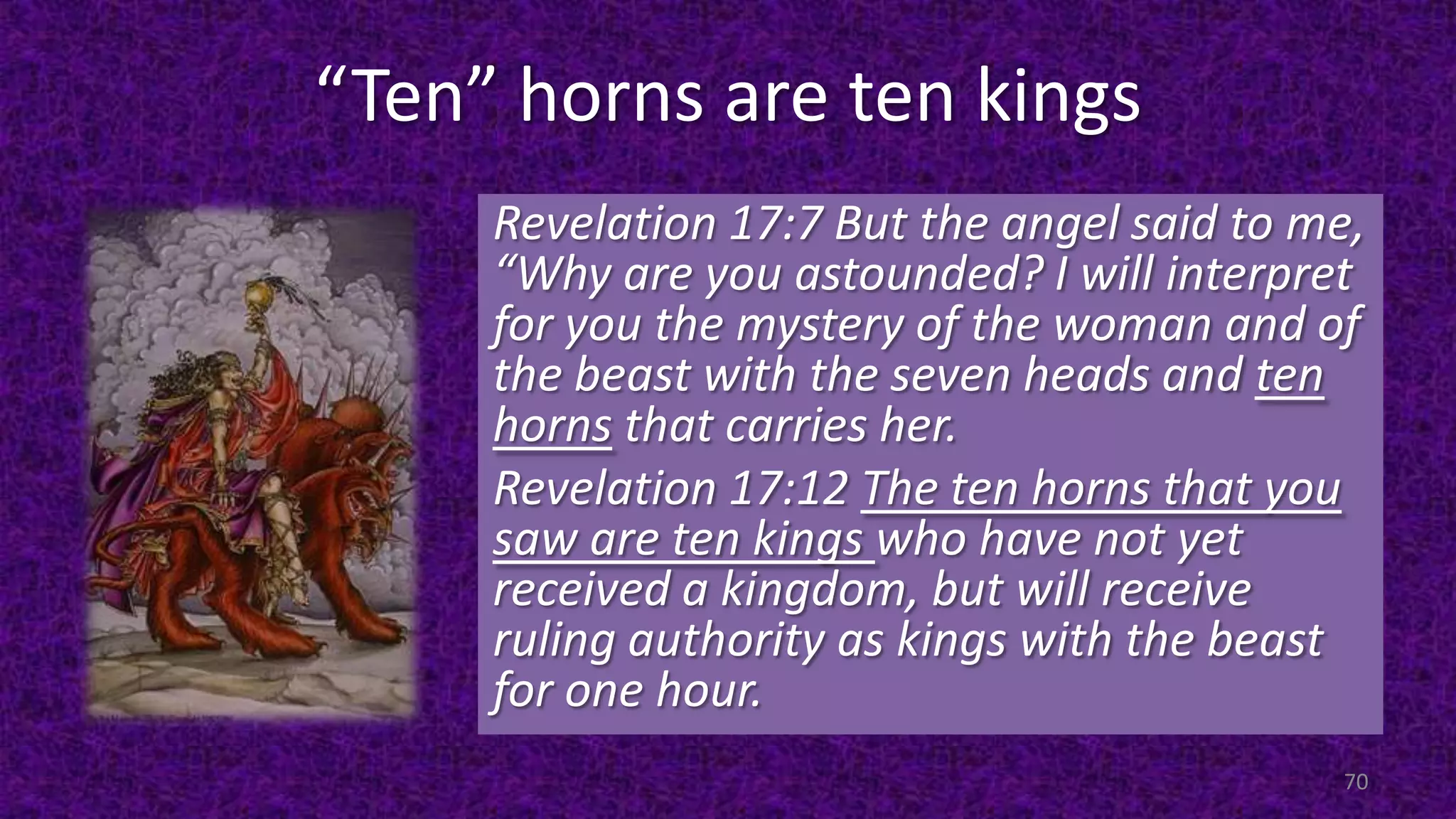 “Ten” horns are ten kings
Revelation 17:7 But the angel said to me,
“Why are you astounded? I will interpret
for you the mystery of the woman and of
the beast with the seven heads and ten
horns that carries her.
Revelation 17:12 The ten horns that you
saw are ten kings who have not yet
received a kingdom, but will receive
ruling authority as kings with the beast
for one hour.
70
 