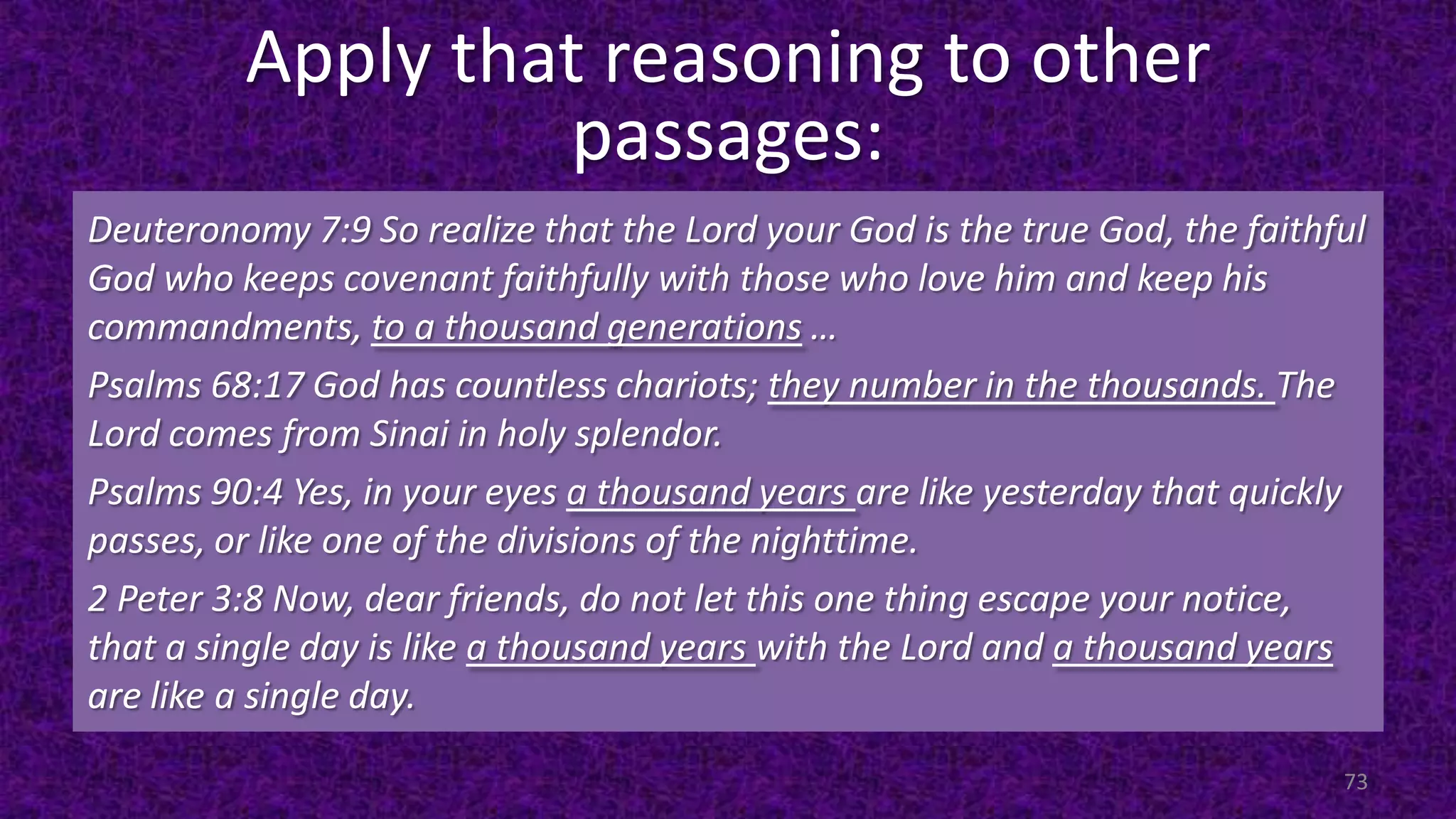 Apply that reasoning to other
passages:
73
Deuteronomy 7:9 So realize that the Lord your God is the true God, the faithful
God who keeps covenant faithfully with those who love him and keep his
commandments, to a thousand generations …
Psalms 68:17 God has countless chariots; they number in the thousands. The
Lord comes from Sinai in holy splendor.
Psalms 90:4 Yes, in your eyes a thousand years are like yesterday that quickly
passes, or like one of the divisions of the nighttime.
2 Peter 3:8 Now, dear friends, do not let this one thing escape your notice,
that a single day is like a thousand years with the Lord and a thousand years
are like a single day.
 