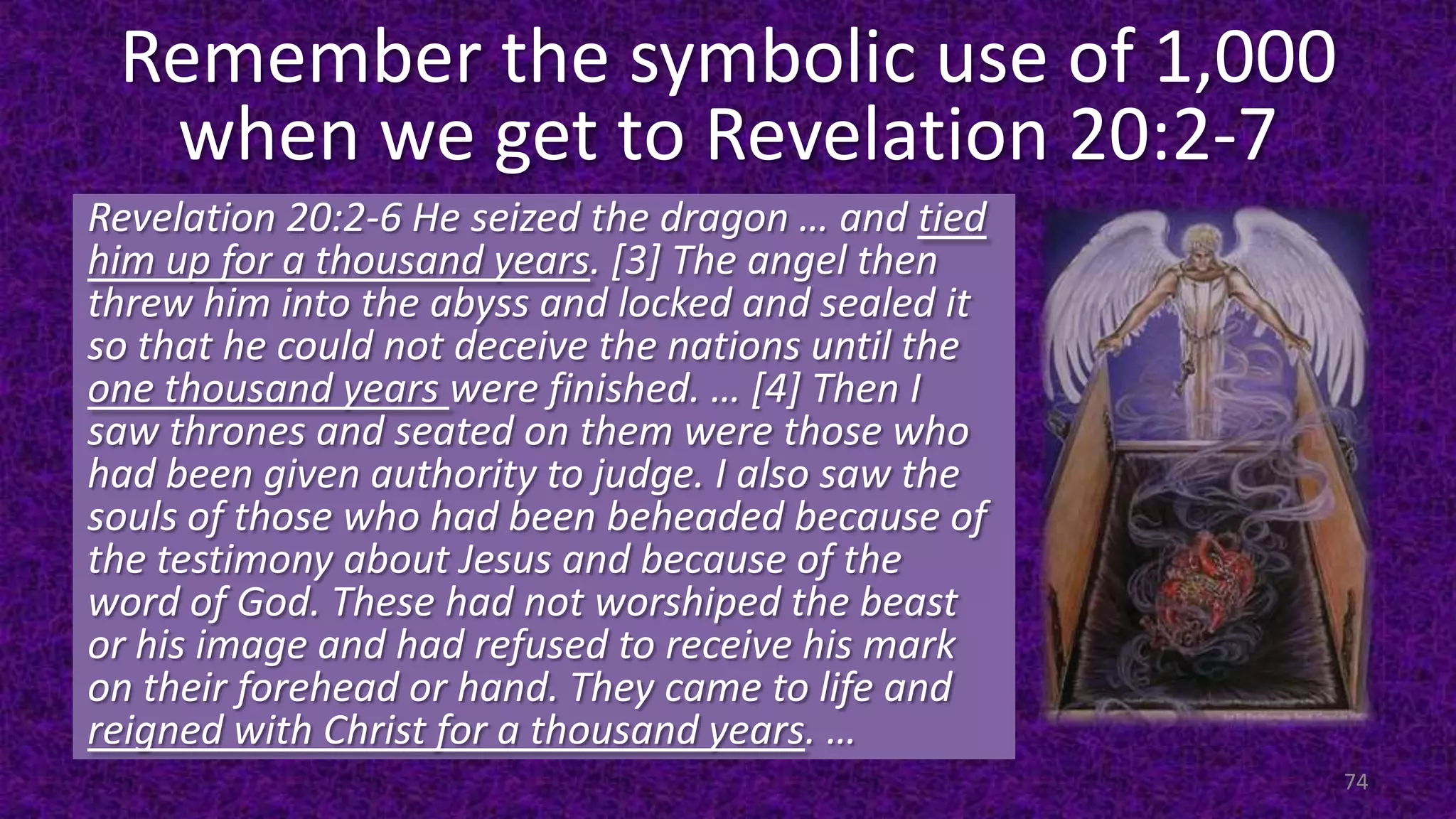 Remember the symbolic use of 1,000
when we get to Revelation 20:2-7
Revelation 20:2-6 He seized the dragon … and tied
him up for a thousand years. [3] The angel then
threw him into the abyss and locked and sealed it
so that he could not deceive the nations until the
one thousand years were finished. … [4] Then I
saw thrones and seated on them were those who
had been given authority to judge. I also saw the
souls of those who had been beheaded because of
the testimony about Jesus and because of the
word of God. These had not worshiped the beast
or his image and had refused to receive his mark
on their forehead or hand. They came to life and
reigned with Christ for a thousand years. …
74
 