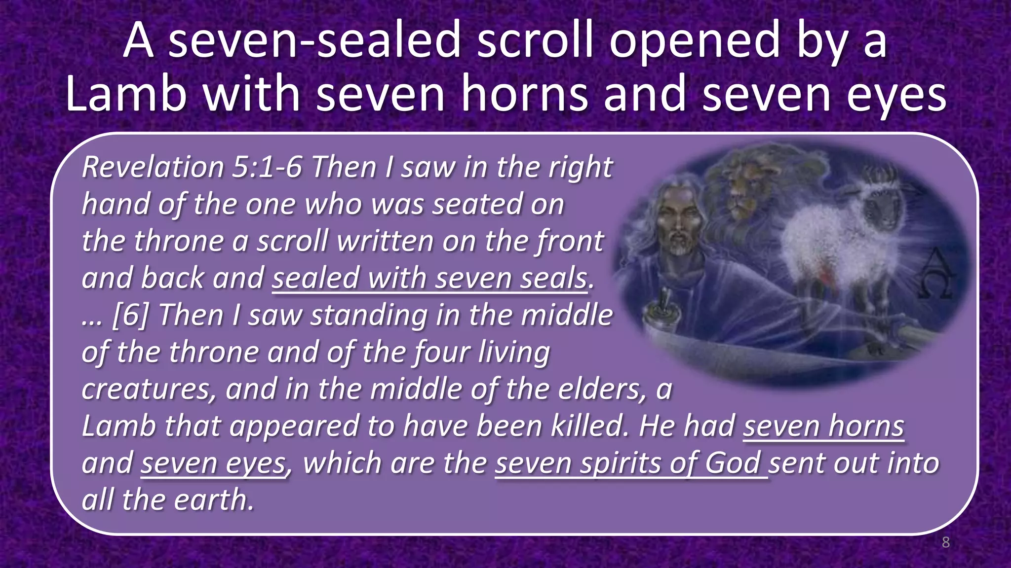 A seven-sealed scroll opened by a
Lamb with seven horns and seven eyes
Revelation 5:1-6 Then I saw in the right
hand of the one who was seated on
the throne a scroll written on the front
and back and sealed with seven seals.
… [6] Then I saw standing in the middle
of the throne and of the four living
creatures, and in the middle of the elders, a
Lamb that appeared to have been killed. He had seven horns
and seven eyes, which are the seven spirits of God sent out into
all the earth.
8
 