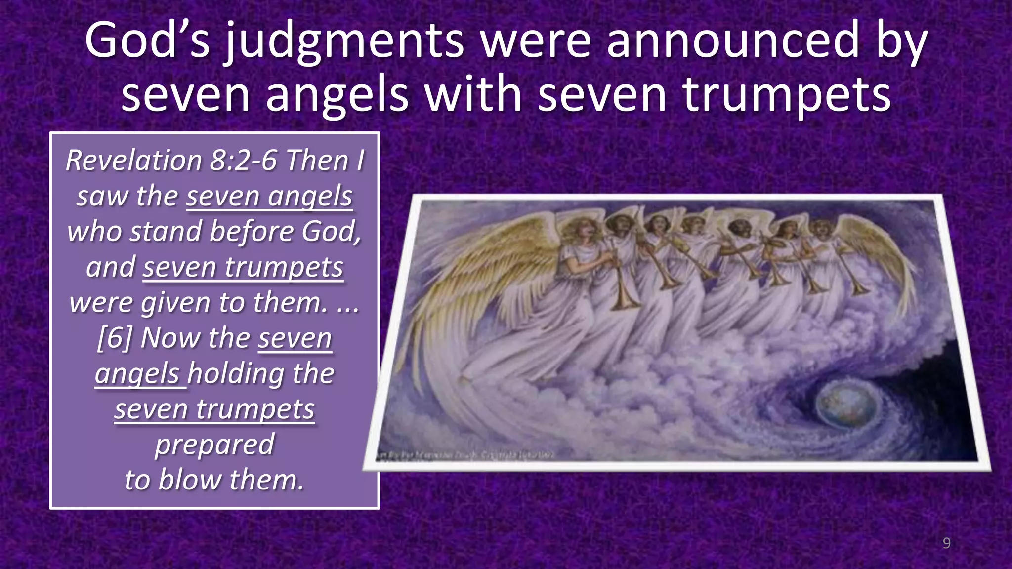 God’s judgments were announced by
seven angels with seven trumpets
Revelation 8:2-6 Then I
saw the seven angels
who stand before God,
and seven trumpets
were given to them. ...
[6] Now the seven
angels holding the
seven trumpets
prepared
to blow them.
9
 