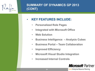 SUMMARY OF DYNAMICS GP 2013
(CONT)
• KEY FEATURES INCLUDE:
• Personalized Role Pages
• Integrated with Microsoft Office
• Web Solution
• Business Intelligence – Analysis Cubes
• Business Portal – Team Collaboration
• Improved Efficiency
• Microsoft Visual Studio Integration
• Increased Internal Controls
11
 