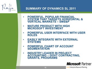 SUMMARY OF DYNAMICS SL 2011
• POWERFUL, POPULAR FINANCIAL
SYSTEM THAT TARGETS HORIZONTAL &
VERTICAL MARKETS – SMS&P
• MATURE PRODUCT WITH HIGH
MICROSOFT INVESTMENT
• POWERFUL USER INTERFACE WITH USER
ROLES
• EASILY INTEGRATE WITH EXTERNAL
SYSTEMS
• POWERFUL CHART OF ACCOUNT
SEGMENTATION
• INDUSTRY LEADER IN PROJECT
ACCOUNTING – GOVT CONTRACTING,
GRANTS, PROGRAMS
12
 