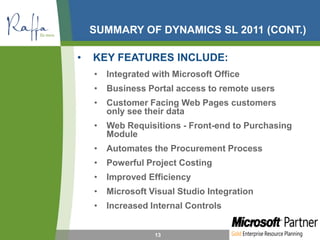 SUMMARY OF DYNAMICS SL 2011 (CONT.)
• KEY FEATURES INCLUDE:
• Integrated with Microsoft Office
• Business Portal access to remote users
• Customer Facing Web Pages customers
only see their data
• Web Requisitions - Front-end to Purchasing
Module
• Automates the Procurement Process
• Powerful Project Costing
• Improved Efficiency
• Microsoft Visual Studio Integration
• Increased Internal Controls
13
 