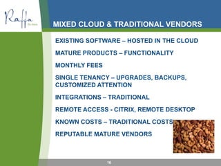 MIXED CLOUD & TRADITIONAL VENDORS
EXISTING SOFTWARE – HOSTED IN THE CLOUD
MATURE PRODUCTS – FUNCTIONALITY
MONTHLY FEES
SINGLE TENANCY – UPGRADES, BACKUPS,
CUSTOMIZED ATTENTION
INTEGRATIONS – TRADITIONAL
REMOTE ACCESS - CITRIX, REMOTE DESKTOP
KNOWN COSTS – TRADITIONAL COSTS
REPUTABLE MATURE VENDORS
16
 