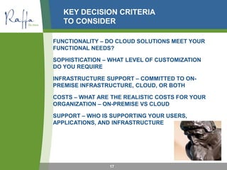 KEY DECISION CRITERIA
TO CONSIDER
FUNCTIONALITY – DO CLOUD SOLUTIONS MEET YOUR
FUNCTIONAL NEEDS?
SOPHISTICATION – WHAT LEVEL OF CUSTOMIZATION
DO YOU REQUIRE
INFRASTRUCTURE SUPPORT – COMMITTED TO ON-
PREMISE INFRASTRUCTURE, CLOUD, OR BOTH
COSTS – WHAT ARE THE REALISTIC COSTS FOR YOUR
ORGANIZATION – ON-PREMISE VS CLOUD
SUPPORT – WHO IS SUPPORTING YOUR USERS,
APPLICATIONS, AND INFRASTRUCTURE
17
 