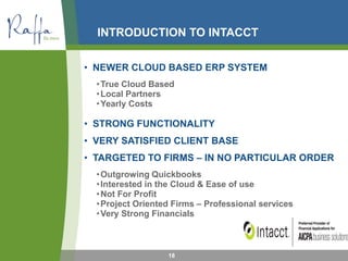 INTRODUCTION TO INTACCT
• NEWER CLOUD BASED ERP SYSTEM
•True Cloud Based
•Local Partners
•Yearly Costs
• STRONG FUNCTIONALITY
• VERY SATISFIED CLIENT BASE
• TARGETED TO FIRMS – IN NO PARTICULAR ORDER
•Outgrowing Quickbooks
•Interested in the Cloud & Ease of use
•Not For Profit
•Project Oriented Firms – Professional services
•Very Strong Financials
18
 