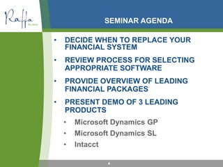 SEMINAR AGENDA
• DECIDE WHEN TO REPLACE YOUR
FINANCIAL SYSTEM
• REVIEW PROCESS FOR SELECTING
APPROPRIATE SOFTWARE
• PROVIDE OVERVIEW OF LEADING
FINANCIAL PACKAGES
• PRESENT DEMO OF 3 LEADING
PRODUCTS
• Microsoft Dynamics GP
• Microsoft Dynamics SL
• Intacct
4
 