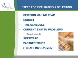 STEPS FOR EVALUATING & SELECTING
• DECISION MAKING TEAM
• BUDGET
• TIME SCHEDULE
• CURRENT SYSTEM PROBLEMS
• Requirements
• SOFTWARE
• PARTNER TRUST
• IT STAFF INVOLVEMENT
7
 
