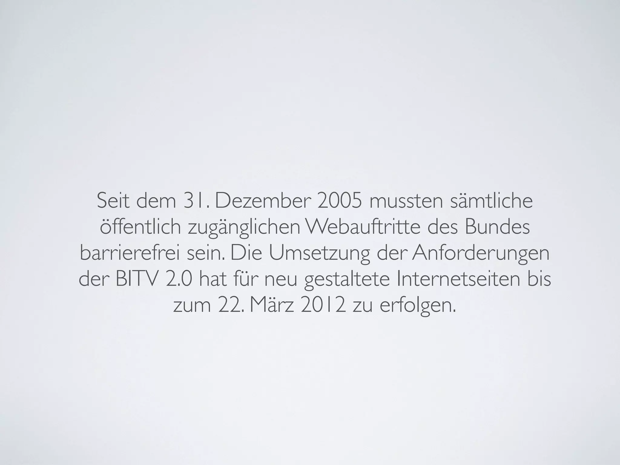 Seit dem 31. Dezember 2005 mussten sämtliche
öffentlich zugänglichen Webauftritte des Bundes
barrierefrei sein. Die Umsetzung der Anforderungen
der BITV 2.0 hat für neu gestaltete Internetseiten bis
zum 22. März 2012 zu erfolgen.
 
