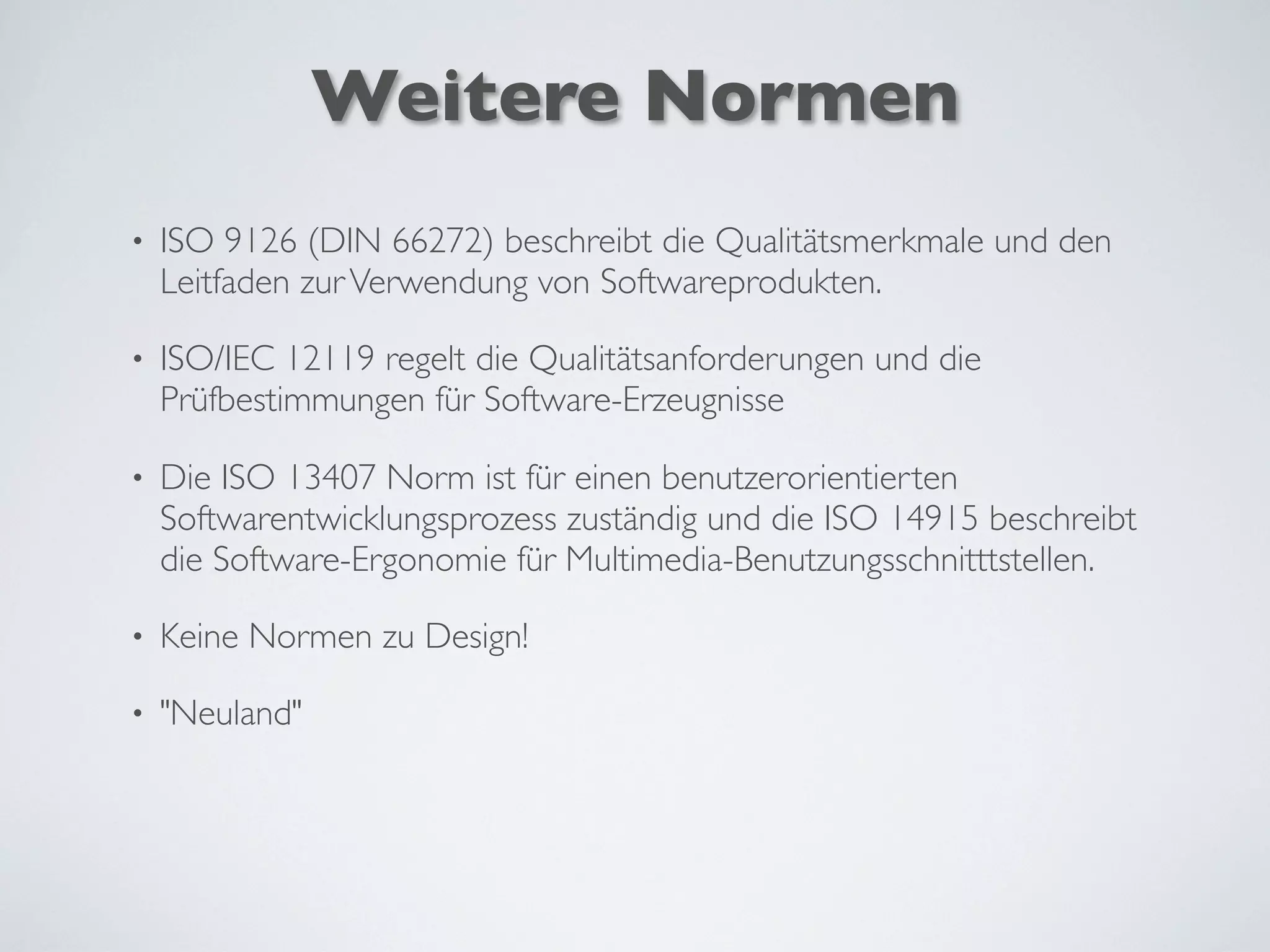 Weitere Normen
• ISO 9126 (DIN 66272) beschreibt die Qualitätsmerkmale und den
Leitfaden zurVerwendung von Softwareprodukten.
• ISO/IEC 12119 regelt die Qualitätsanforderungen und die
Prüfbestimmungen für Software-Erzeugnisse
• Die ISO 13407 Norm ist für einen benutzerorientierten
Softwarentwicklungsprozess zuständig und die ISO 14915 beschreibt
die Software-Ergonomie für Multimedia-Benutzungsschnitttstellen.
• Keine Normen zu Design!
• "Neuland"
 