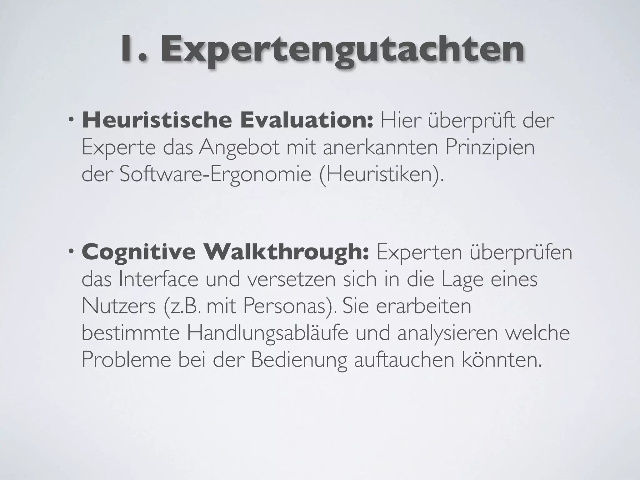 1. Expertengutachten
• Heuristische Evaluation: Hier überprüft der
Experte das Angebot mit anerkannten Prinzipien
der Software-Ergonomie (Heuristiken).
• Cognitive Walkthrough: Experten überprüfen
das Interface und versetzen sich in die Lage eines
Nutzers (z.B. mit Personas). Sie erarbeiten
bestimmte Handlungsabläufe und analysieren welche
Probleme bei der Bedienung auftauchen könnten.
 