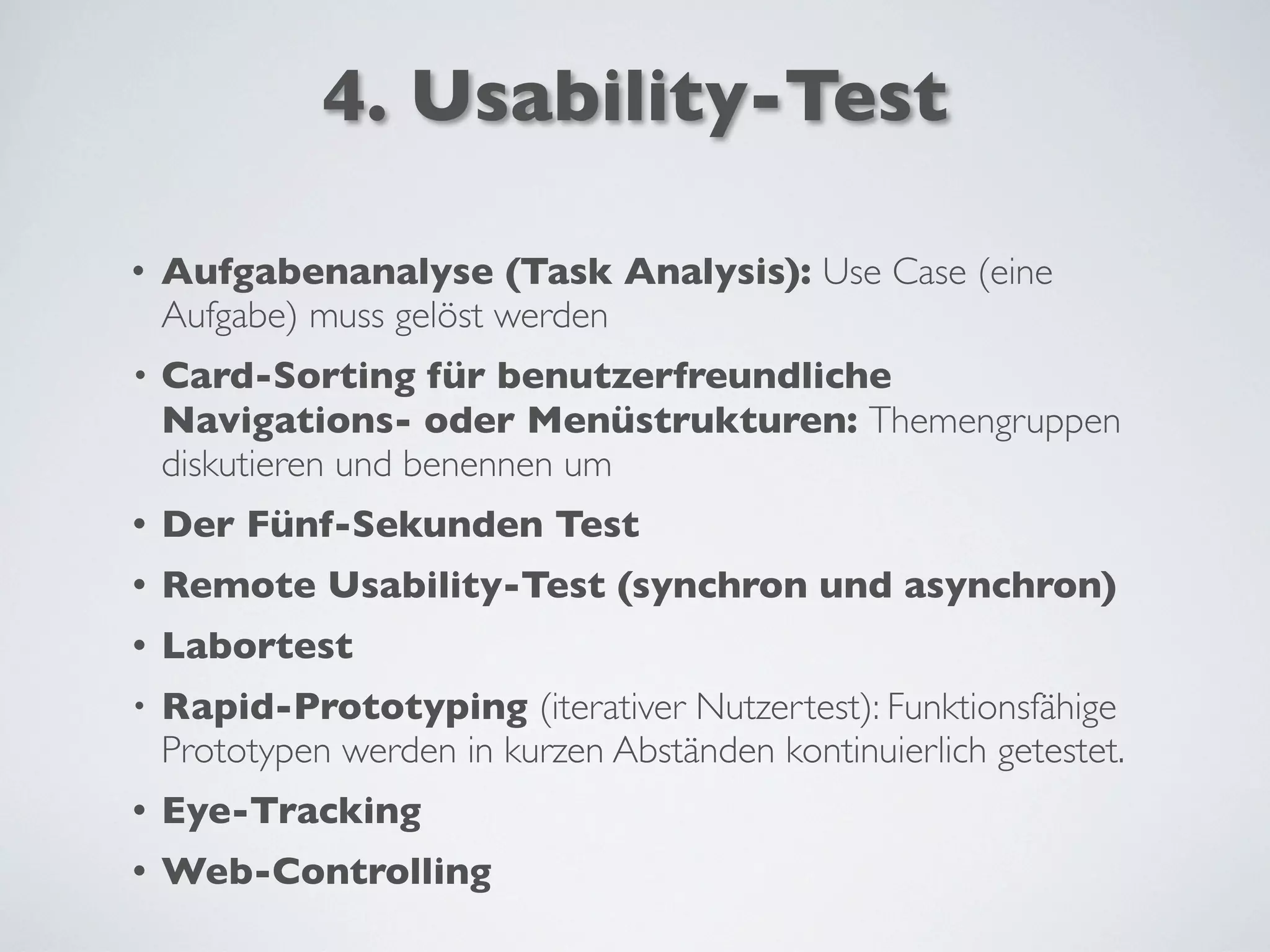 4. Usability-Test
• Aufgabenanalyse (Task Analysis): Use Case (eine
Aufgabe) muss gelöst werden
• Card-Sorting für benutzerfreundliche
Navigations- oder Menüstrukturen: Themengruppen
diskutieren und benennen um
• Der Fünf-Sekunden Test
• Remote Usability-Test (synchron und asynchron)
• Labortest
• Rapid-Prototyping (iterativer Nutzertest): Funktionsfähige
Prototypen werden in kurzen Abständen kontinuierlich getestet.
• Eye-Tracking
• Web-Controlling
 
