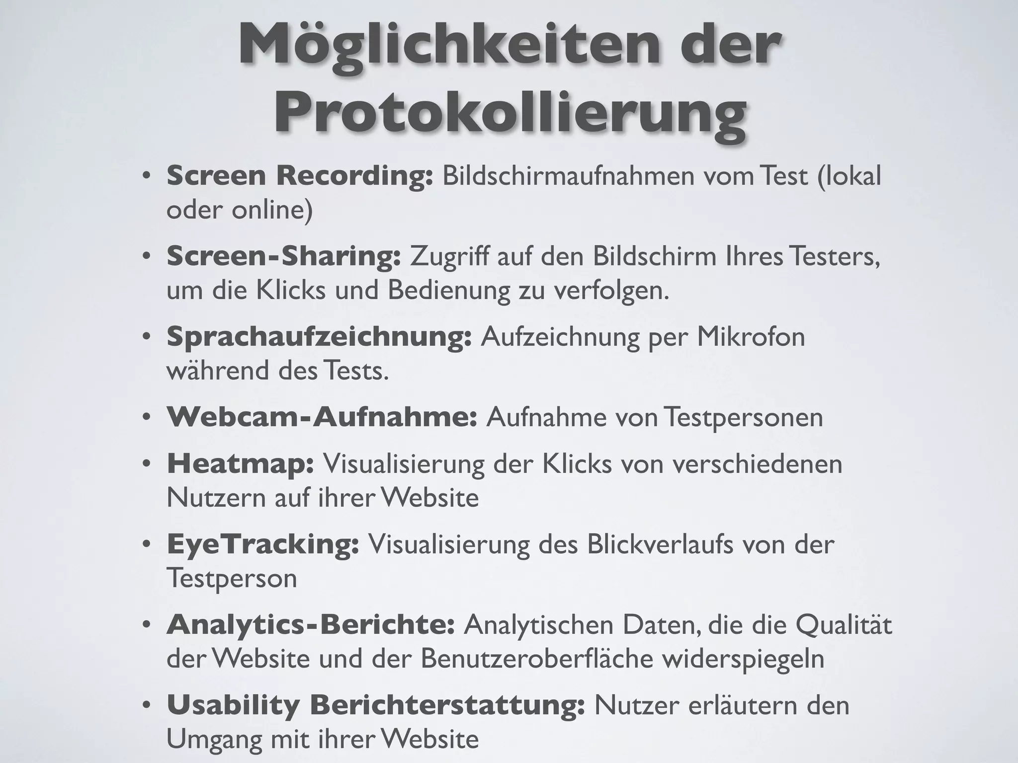 Möglichkeiten der
Protokollierung
• Screen Recording: Bildschirmaufnahmen vom Test (lokal
oder online)
• Screen-Sharing: Zugriff auf den Bildschirm Ihres Testers,
um die Klicks und Bedienung zu verfolgen.
• Sprachaufzeichnung: Aufzeichnung per Mikrofon
während des Tests.
• Webcam-Aufnahme: Aufnahme von Testpersonen
• Heatmap: Visualisierung der Klicks von verschiedenen
Nutzern auf ihrer Website
• EyeTracking: Visualisierung des Blickverlaufs von der
Testperson
• Analytics-Berichte: Analytischen Daten, die die Qualität
der Website und der Benutzeroberﬂäche widerspiegeln
• Usability Berichterstattung: Nutzer erläutern den
Umgang mit ihrer Website
 