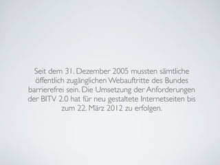 Seit dem 31. Dezember 2005 mussten sämtliche
öffentlich zugänglichen Webauftritte des Bundes
barrierefrei sein. Die Umsetzung der Anforderungen
der BITV 2.0 hat für neu gestaltete Internetseiten bis
zum 22. März 2012 zu erfolgen.
 