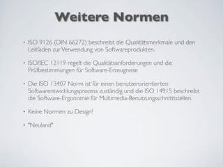 Weitere Normen
• ISO 9126 (DIN 66272) beschreibt die Qualitätsmerkmale und den
Leitfaden zurVerwendung von Softwareprodukten.
• ISO/IEC 12119 regelt die Qualitätsanforderungen und die
Prüfbestimmungen für Software-Erzeugnisse
• Die ISO 13407 Norm ist für einen benutzerorientierten
Softwarentwicklungsprozess zuständig und die ISO 14915 beschreibt
die Software-Ergonomie für Multimedia-Benutzungsschnitttstellen.
• Keine Normen zu Design!
• "Neuland"
 