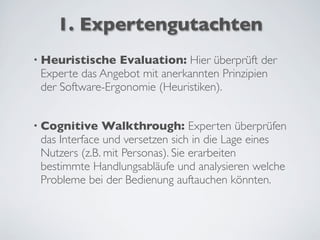 1. Expertengutachten
• Heuristische Evaluation: Hier überprüft der
Experte das Angebot mit anerkannten Prinzipien
der Software-Ergonomie (Heuristiken).
• Cognitive Walkthrough: Experten überprüfen
das Interface und versetzen sich in die Lage eines
Nutzers (z.B. mit Personas). Sie erarbeiten
bestimmte Handlungsabläufe und analysieren welche
Probleme bei der Bedienung auftauchen könnten.
 