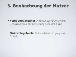 3. Beobachtung der Nutzer
• Feldbeobachtung: Wird nur ausgeführt, wenn
Einﬂussfaktoren der Umgebung bedeutend sind
• Nutzertagebuch: Tester erhalten Zugang zum
Produkt
 