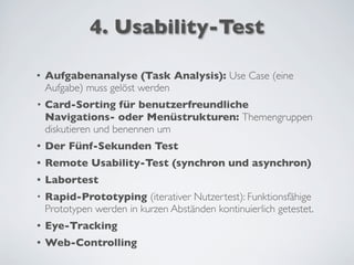 4. Usability-Test
• Aufgabenanalyse (Task Analysis): Use Case (eine
Aufgabe) muss gelöst werden
• Card-Sorting für benutzerfreundliche
Navigations- oder Menüstrukturen: Themengruppen
diskutieren und benennen um
• Der Fünf-Sekunden Test
• Remote Usability-Test (synchron und asynchron)
• Labortest
• Rapid-Prototyping (iterativer Nutzertest): Funktionsfähige
Prototypen werden in kurzen Abständen kontinuierlich getestet.
• Eye-Tracking
• Web-Controlling
 