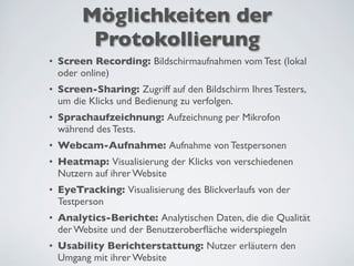 Möglichkeiten der
Protokollierung
• Screen Recording: Bildschirmaufnahmen vom Test (lokal
oder online)
• Screen-Sharing: Zugriff auf den Bildschirm Ihres Testers,
um die Klicks und Bedienung zu verfolgen.
• Sprachaufzeichnung: Aufzeichnung per Mikrofon
während des Tests.
• Webcam-Aufnahme: Aufnahme von Testpersonen
• Heatmap: Visualisierung der Klicks von verschiedenen
Nutzern auf ihrer Website
• EyeTracking: Visualisierung des Blickverlaufs von der
Testperson
• Analytics-Berichte: Analytischen Daten, die die Qualität
der Website und der Benutzeroberﬂäche widerspiegeln
• Usability Berichterstattung: Nutzer erläutern den
Umgang mit ihrer Website
 