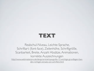TEXT
Realschul-Niveau, Leichte-Sprache,
Schriftart (font-face), Zeilenhöhe, Schriftgröße,
Scanbarkeit, Breite,Anzahl Absätze,Animationen,
korrekte Auszeichnungen
http://www.webmasterpro.de/design/article/typograﬁe-12-wichtige-grundlagen-fuer-
den-richtigen-einsatz-von-schriften.html
 