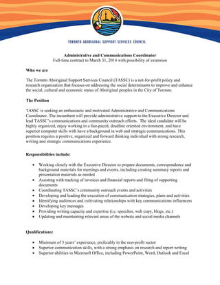 Administrative and Communications Coordinator
Full-time contract to March 31, 2014 with possibility of extension
Who we are
The Toronto Aboriginal Support Services Council (TASSC) is a not-for-profit policy and
research organization that focuses on addressing the social determinants to improve and enhance
the social, cultural and economic status of Aboriginal peoples in the City of Toronto.
The Position
TASSC is seeking an enthusiastic and motivated Administrative and Communications
Coordinator. The incumbent will provide administrative support to the Executive Director and
lead TASSC’s communications and community outreach efforts. The ideal candidate will be
highly organized, enjoy working in a fast-paced, deadline oriented environment, and have
superior computer skills with have a background in web and strategic communications. This
position requires a positive, organized and forward thinking individual with strong research,
writing and strategic communications experience.
Responsibilities include:
• Working closely with the Executive Director to prepare documents, correspondence and
background materials for meetings and events, including creating summary reports and
presentation materials as needed
• Assisting with tracking of invoices and financial reports and filing of supporting
documents
• Coordinating TASSC’s community outreach events and activities
• Developing and leading the execution of communication strategies, plans and activities
• Identifying audiences and cultivating relationships with key communications influencers
• Developing key messages
• Providing writing capacity and expertise (i.e. speeches, web copy, blogs, etc.)
• Updating and maintaining relevant areas of the website and social media channels
Qualifications:
• Minimum of 3 years’ experience, preferably in the non-profit sector
• Superior communication skills, with a strong emphasis on research and report writing
• Superior abilities in Microsoft Office, including PowerPoint, Word, Outlook and Excel
 