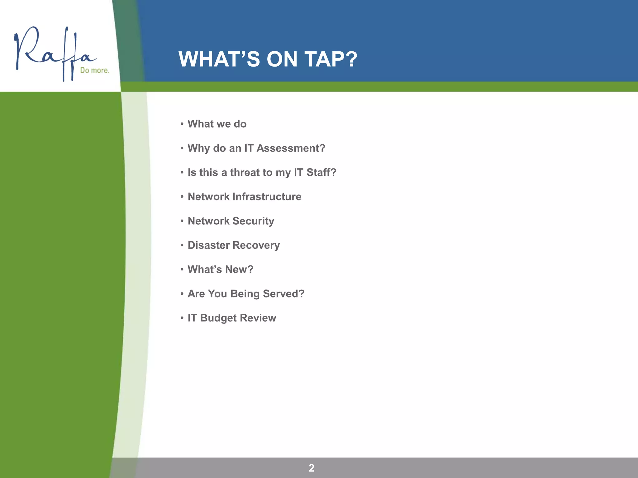 WHAT’S ON TAP?
• What we do
• Why do an IT Assessment?
• Is this a threat to my IT Staff?
• Network Infrastructure
• Network Security
• Disaster Recovery
• What’s New?
• Are You Being Served?
• IT Budget Review
2
