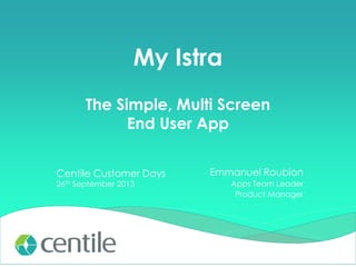 My Istra
The Simple, Multi Screen
End User App
Centile Customer Days
26th September 2013

Emmanuel Roubion
Apps Team Leader
Product Manager

 