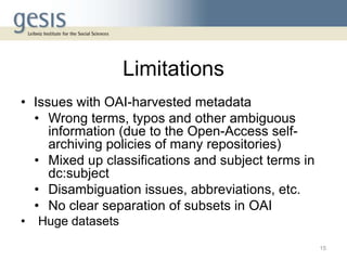 Limitations
• Issues with OAI-harvested metadata
• Wrong terms, typos and other ambiguous
information (due to the Open-Access self-
archiving policies of many repositories)
• Mixed up classifications and subject terms in
dc:subject
• Disambiguation issues, abbreviations, etc.
• No clear separation of subsets in OAI
• Huge datasets
15
 