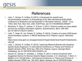 References
• Lüke, T., Schaer, P., & Mayr, P. (2013). A framework for specific term
recommendation systems. In Proceedings of the 36th international ACM SIGIR
conference on Research and development in information retrieval - SIGIR ’13 (p.
1093). New York, New York, USA: ACM Press. doi:10.1145/2484028.2484207
• Mutschke, P., Mayr, P., Schaer, P., & Sure, Y. (2011). Science models as value-added
services for scholarly information systems. Scientometrics, 89(1), 349–364.
doi:10.1007/s11192-011-0430-x
• Lüke, T., Hoek, W. van, Schaer, P., & Mayr, P. (2012). Creation of custom KOS-based
recommendation systems. In NKOS Workshop 2012. Paphos, Cyprus. Retrieved
from
https://www.comp.glam.ac.uk/pages/research/hypermedia/nkos/nkos2012/abstracts/L
uke.pdf
• Lüke, T., Schaer, P., & Mayr, P. (2012). Improving Retrieval Results with discipline-
specific Query Expansion. In International Conference on Theory and Practice of
Digital Libraries (TPDL 2012) (pp. 408–413). Paphos, Cyprus: Springer Berlin
Heidelberg. doi:10.1007/978-3-642-33290-6_44
• Hienert, D., Schaer, P., Schaible, J., & Mayr, P. (2011). A Novel Combined Term
Suggestion Service for Domain-Specific Digital Libraries. In S. Gradmann, F. Borri, C.
Meghini, & H. Schuldt (Eds.), International Conference on Theory and Practice of
Digital Libraries (TPDL) (pp. 192–203). Berlin: Springer. doi:10.1007/978-3-642-
17
 