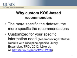 Why custom KOS-based
recommenders
• The more specific the dataset, the
more specific the recommendations
• Customized for your specific
information need (see Improving Retrieval
Results with Discipline-specific Query
Expansion, TPDL 2012, Lüke et.
Al, http://arxiv.org/abs/1206.2126)
4
 