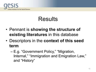 Results
• Pennant is showing the structure of
existing literatures in this database
• Descriptors in the context of this seed
term
– E.g. “Government Policy,” “Migration,
Internal,” “Immigration and Emigration Law,”
and “History“
15
 