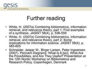 Further reading
• White, H. (2007a) Combining bibliometrics, information
retrieval, and relevance theory, part 1: First examples
of a synthesis. JASIST 58(4), p. 536-559
• White, H. (2007a) Combining bibliometrics, information
retrieval, and relevance theory, part 2: Some
implications for information science. JASIST 58(4), p.
583-605
• Schneider, Jesper W., Birger Larsen, Peter Ingwersen.
(2007). Pennant Diagrams: What Is It [sic], What Are
the Possibilities, and Are They Useful? Presentation at
the 12th Nordic Workshop on Bibliometrics and
Research Policy. Copenhagen, Denmark
18
 