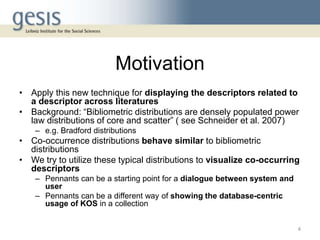 Motivation
• Apply this new technique for displaying the descriptors related to
a descriptor across literatures
• Background: “Bibliometric distributions are densely populated power
law distributions of core and scatter” ( see Schneider et al. 2007)
– e.g. Bradford distributions
• Co-occurrence distributions behave similar to bibliometric
distributions
• We try to utilize these typical distributions to visualize co-occurring
descriptors
– Pennants can be a starting point for a dialogue between system and
user
– Pennants can be a different way of showing the database-centric
usage of KOS in a collection
4
 