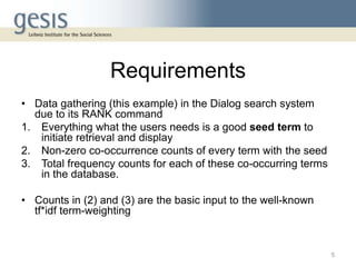 Requirements
• Data gathering (this example) in the Dialog search system
due to its RANK command
1. Everything what the users needs is a good seed term to
initiate retrieval and display
2. Non-zero co-occurrence counts of every term with the seed
3. Total frequency counts for each of these co-occurring terms
in the database.
• Counts in (2) and (3) are the basic input to the well-known
tf*idf term-weighting
5
 
